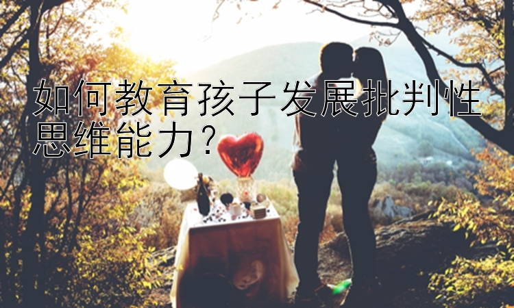 如何教育孩子发展批判性思维能力？