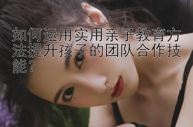 如何运用实用亲子教育方法提升孩子的团队合作技能？