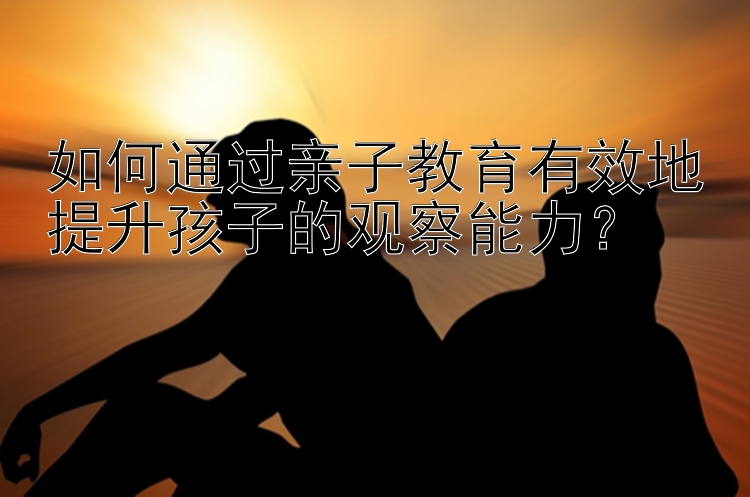 如何通过亲子教育有效地提升孩子的观察能力？