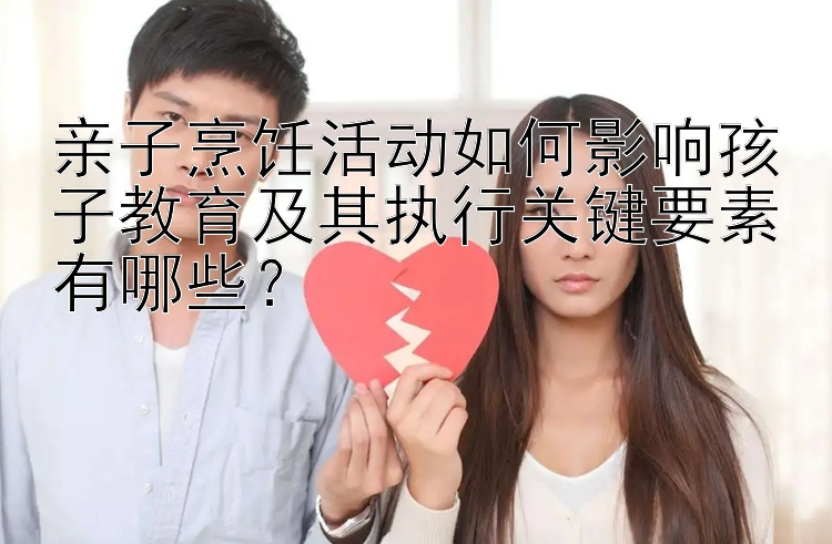 亲子烹饪活动如何影响孩子教育及其执行关键要素有哪些？