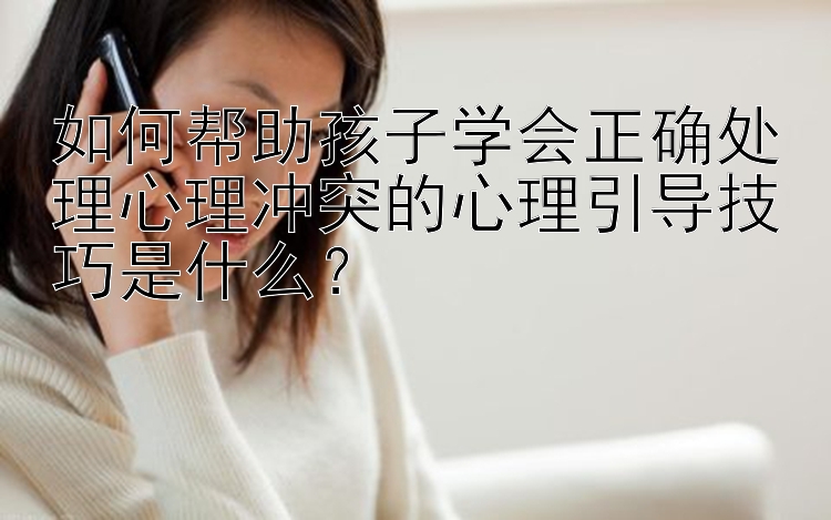 如何帮助孩子学会正确处理心理冲突的心理引导技巧是什么？