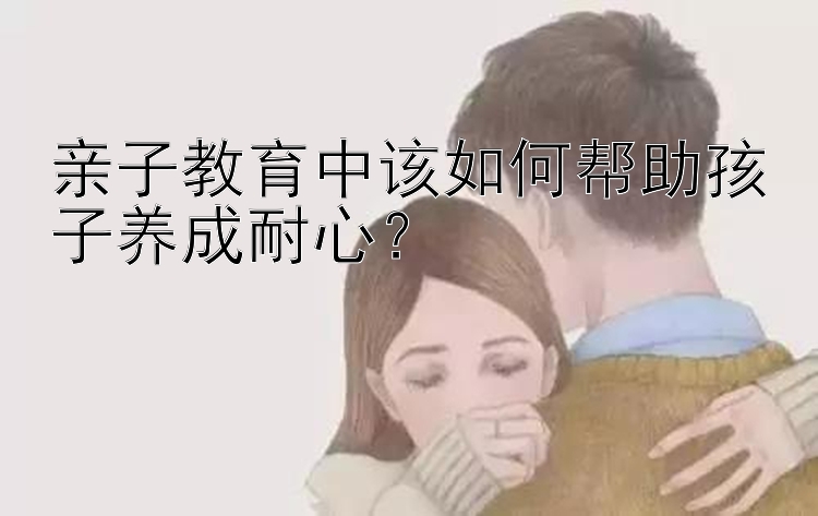 亲子教育中该如何帮助孩子养成耐心？