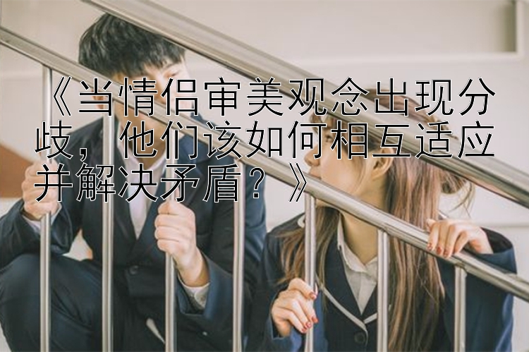 《当情侣审美观念出现分歧，他们该如何相互适应并解决矛盾？》