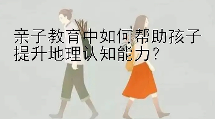 亲子教育中如何帮助孩子提升地理认知能力？