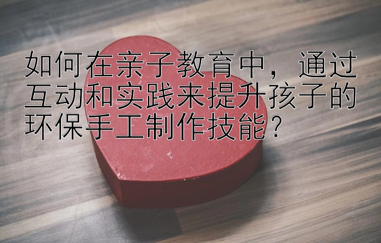 如何在亲子教育中，通过互动和实践来提升孩子的环保手工制作技能？