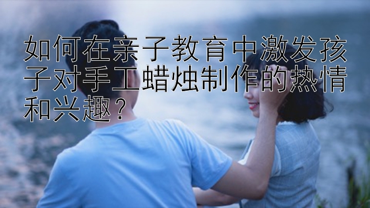 如何在亲子教育中激发孩子对手工蜡烛制作的热情和兴趣？