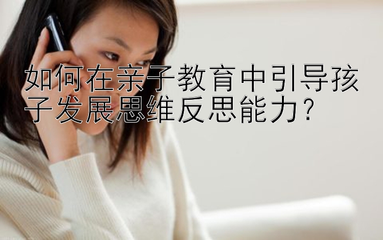 如何在亲子教育中引导孩子发展思维反思能力？