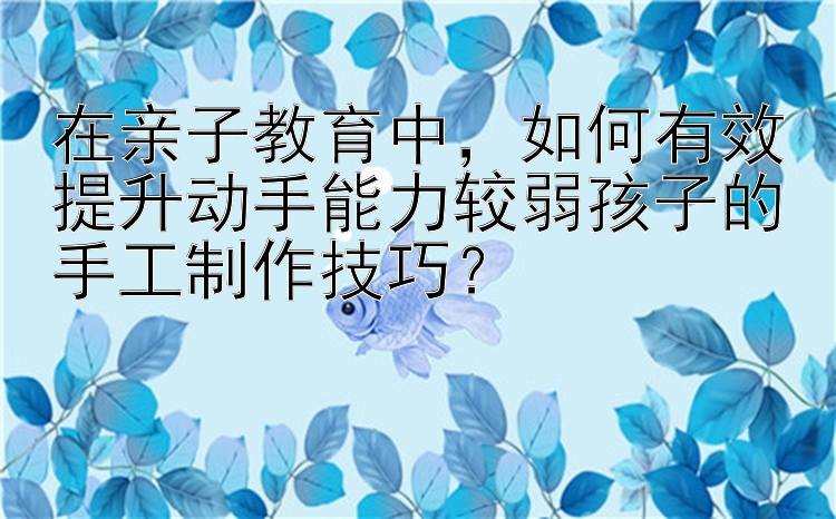 在亲子教育中，如何有效提升动手能力较弱孩子的手工制作技巧？