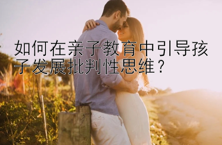 如何在亲子教育中引导孩子发展批判性思维？